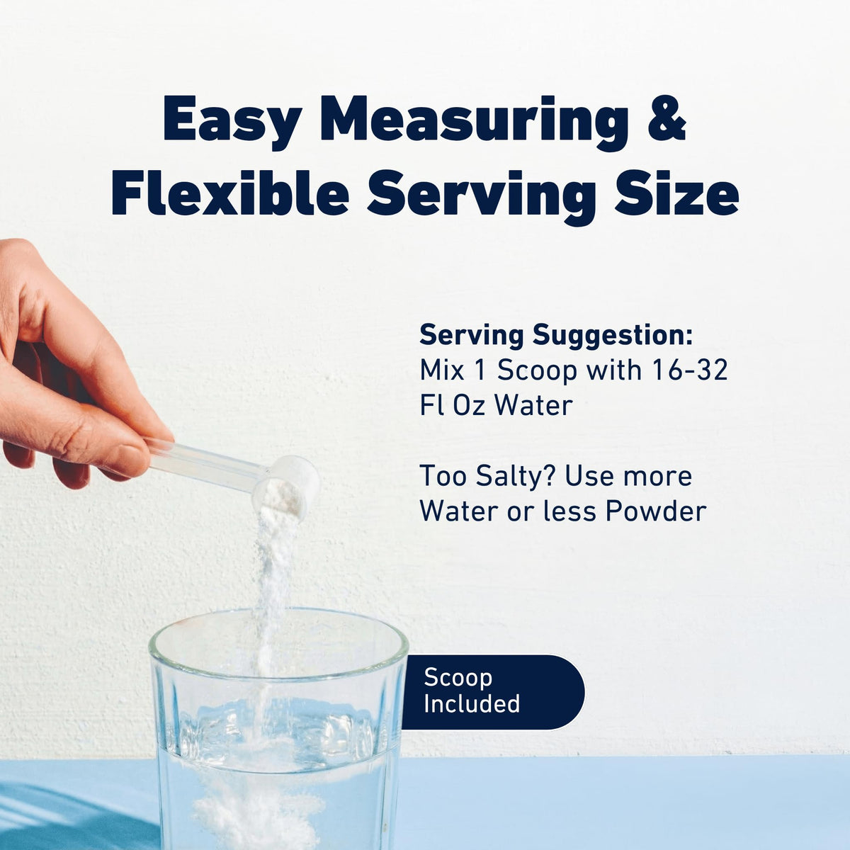 Easy measuring and flexible serving size: mix one scoop with 16 to 32 fl oz of water, scoop included. Too salty? Use more water or less powder.
